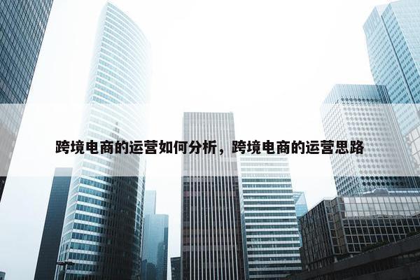 跨境电商的运营如何分析，跨境电商的运营思路