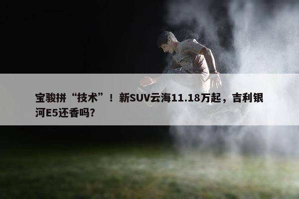 宝骏拼“技术”！新SUV云海11.18万起，吉利银河E5还香吗？