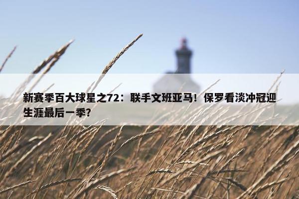 新赛季百大球星之72：联手文班亚马！保罗看淡冲冠迎生涯最后一季？