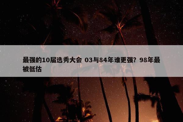 最强的10届选秀大会 03与84年谁更强？98年最被低估