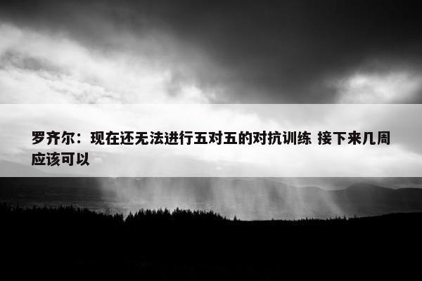 罗齐尔：现在还无法进行五对五的对抗训练 接下来几周应该可以