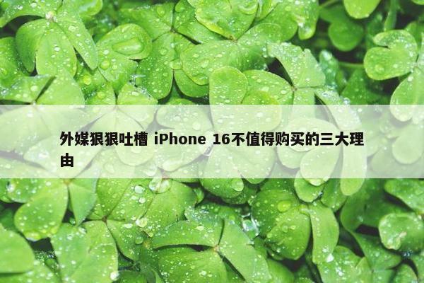 外媒狠狠吐槽 iPhone 16不值得购买的三大理由