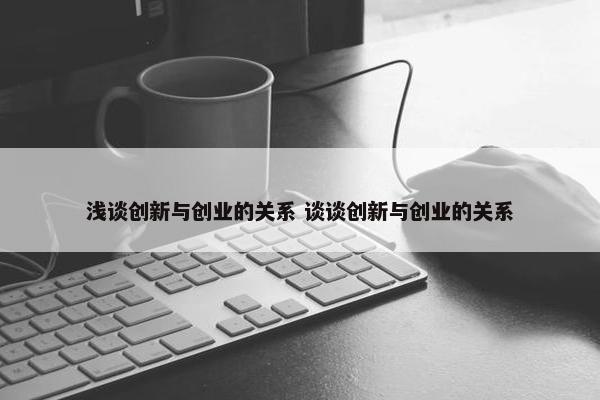 浅谈创新与创业的关系 谈谈创新与创业的关系