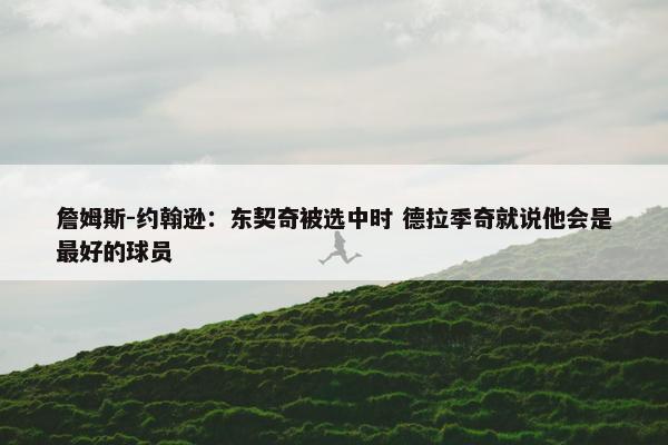 詹姆斯-约翰逊：东契奇被选中时 德拉季奇就说他会是最好的球员