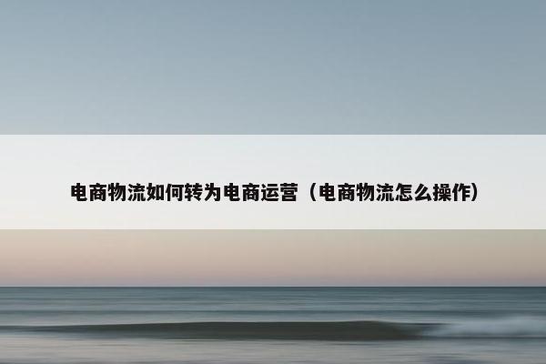 电商物流如何转为电商运营（电商物流怎么操作）