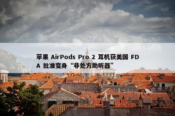 苹果 AirPods Pro 2 耳机获美国 FDA 批准变身“非处方助听器”