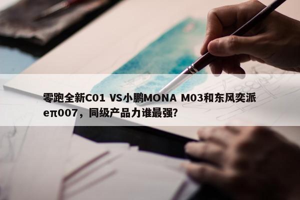 零跑全新C01 VS小鹏MONA M03和东风奕派eπ007，同级产品力谁最强？