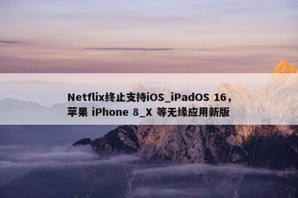 Netflix终止支持iOS_iPadOS 16，苹果 iPhone 8_X 等无缘应用新版