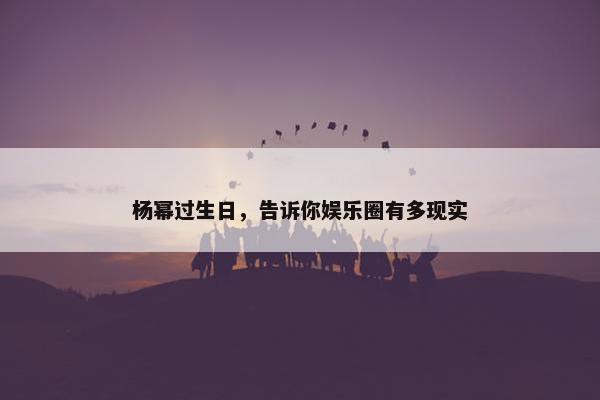 杨幂过生日，告诉你娱乐圈有多现实