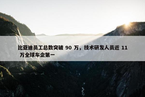 比亚迪员工总数突破 90 万，技术研发人员近 11 万全球车企第一