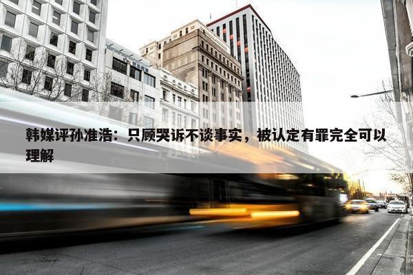 韩媒评孙准浩：只顾哭诉不谈事实，被认定有罪完全可以理解