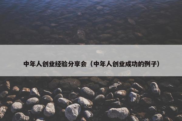 中年人创业经验分享会（中年人创业成功的例子）