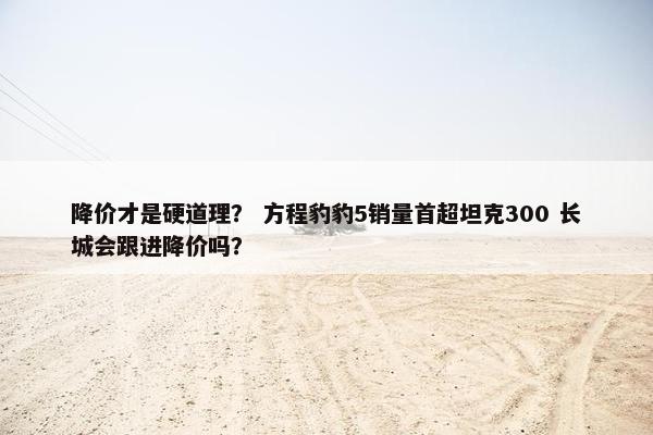 降价才是硬道理？ 方程豹豹5销量首超坦克300 长城会跟进降价吗？