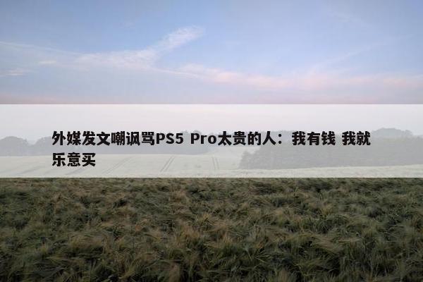 外媒发文嘲讽骂PS5 Pro太贵的人：我有钱 我就乐意买