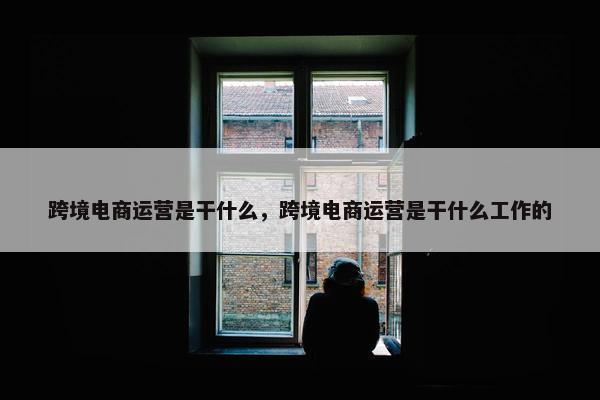 跨境电商运营是干什么，跨境电商运营是干什么工作的