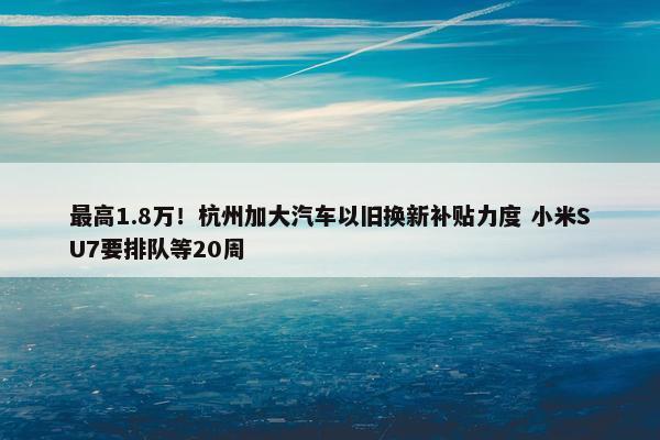 最高1.8万！杭州加大汽车以旧换新补贴力度 小米SU7要排队等20周