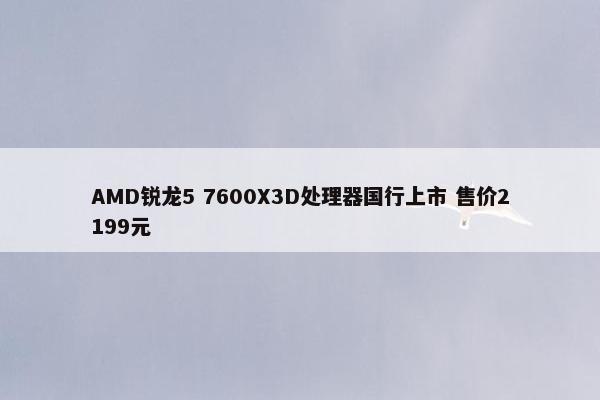 AMD锐龙5 7600X3D处理器国行上市 售价2199元