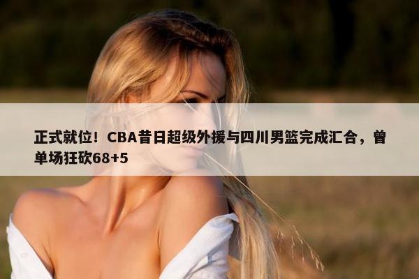 正式就位！CBA昔日超级外援与四川男篮完成汇合，曾单场狂砍68+5