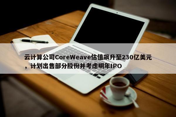 云计算公司CoreWeave估值飙升至230亿美元，计划出售部分股份并考虑明年IPO