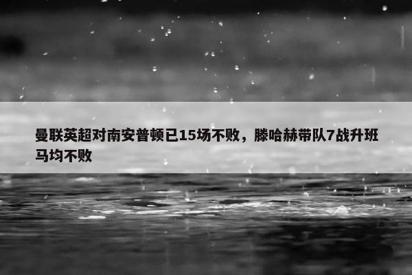 曼联英超对南安普顿已15场不败，滕哈赫带队7战升班马均不败