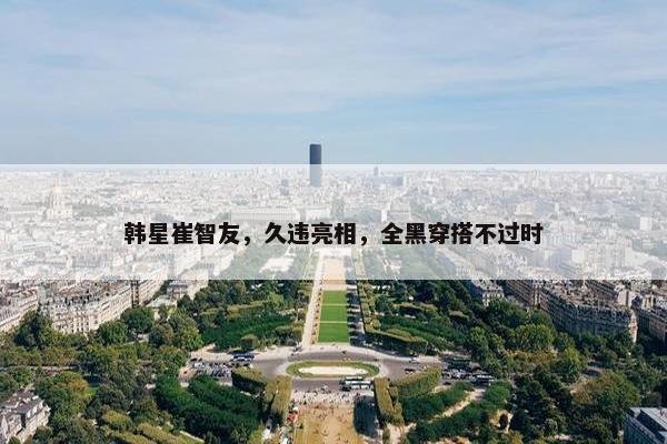 韩星崔智友，久违亮相，全黑穿搭不过时