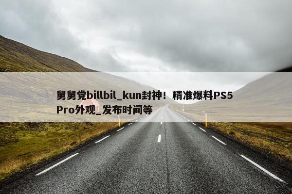 舅舅党billbil_kun封神！精准爆料PS5 Pro外观_发布时间等