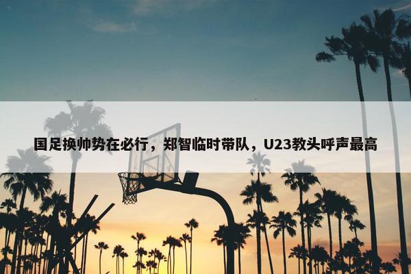 国足换帅势在必行，郑智临时带队，U23教头呼声最高