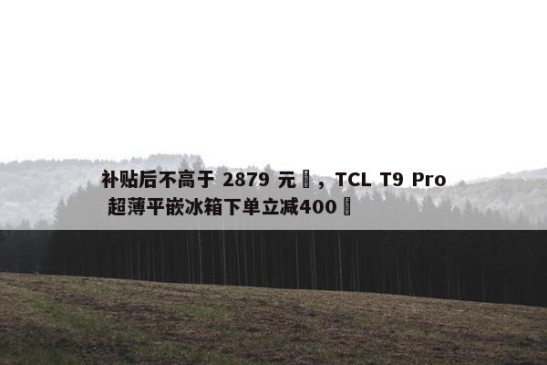 补贴后不高于 2879 元‏，TCL T9 Pro 超薄平嵌冰箱下单立减400‏