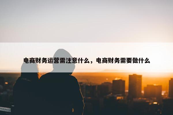 电商财务运营需注意什么，电商财务需要做什么