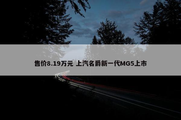 售价8.19万元 上汽名爵新一代MG5上市