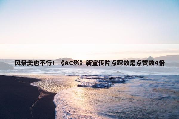 风景美也不行！《AC影》新宣传片点踩数是点赞数4倍