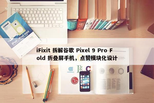 iFixit 拆解谷歌 Pixel 9 Pro Fold 折叠屏手机，点赞模块化设计