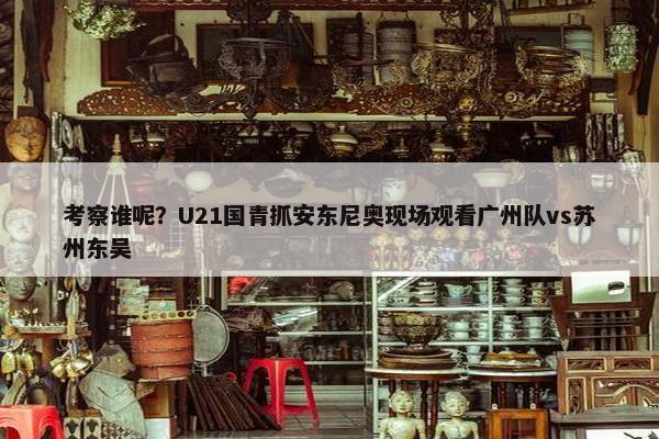 考察谁呢？U21国青抓安东尼奥现场观看广州队vs苏州东吴