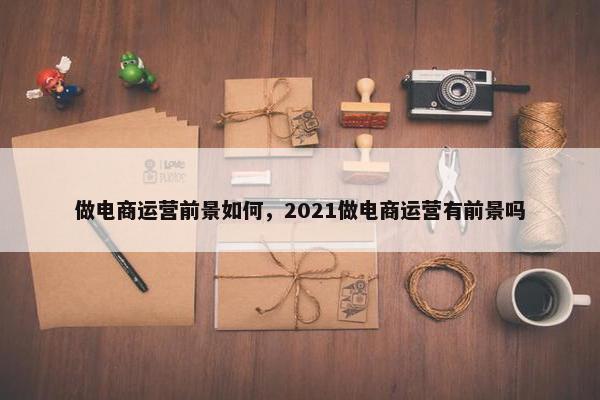 做电商运营前景如何，2021做电商运营有前景吗