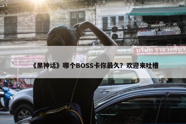 《黑神话》哪个BOSS卡你最久？欢迎来吐槽