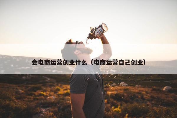 会电商运营创业什么（电商运营自己创业）