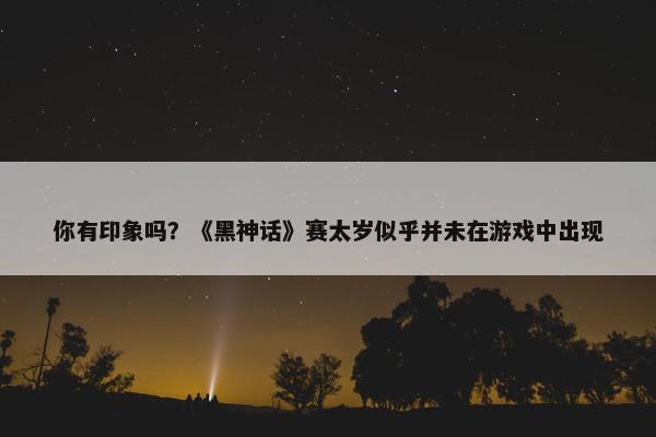 你有印象吗？《黑神话》赛太岁似乎并未在游戏中出现