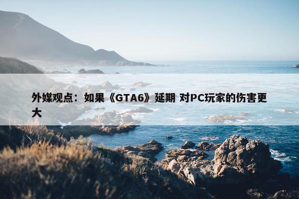 外媒观点：如果《GTA6》延期 对PC玩家的伤害更大