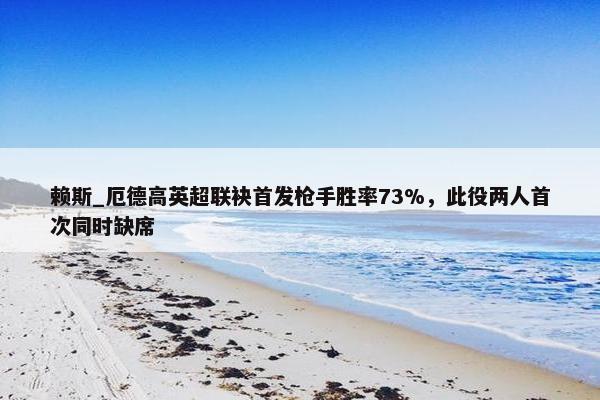 赖斯_厄德高英超联袂首发枪手胜率73%，此役两人首次同时缺席