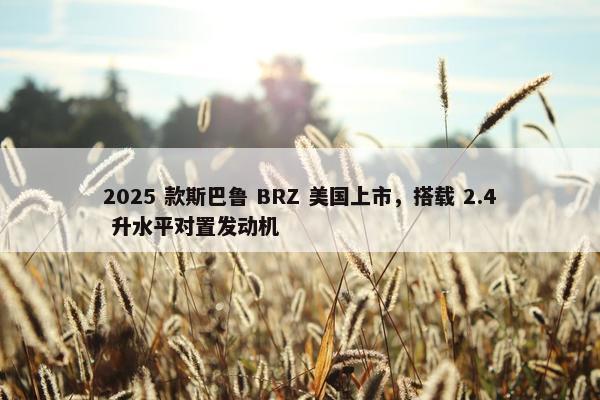 2025 款斯巴鲁 BRZ 美国上市，搭载 2.4 升水平对置发动机