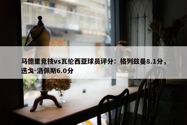 马德里竞技vs瓦伦西亚球员评分：格列兹曼8.1分，迭戈-洛佩斯6.0分