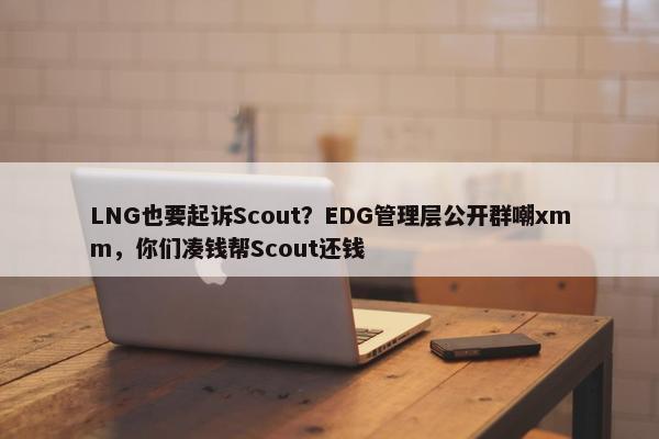 LNG也要起诉Scout？EDG管理层公开群嘲xmm，你们凑钱帮Scout还钱