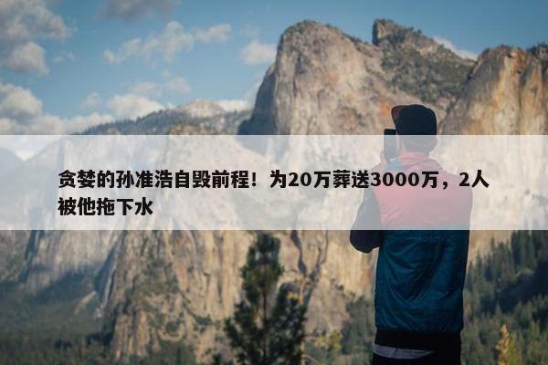 贪婪的孙准浩自毁前程！为20万葬送3000万，2人被他拖下水