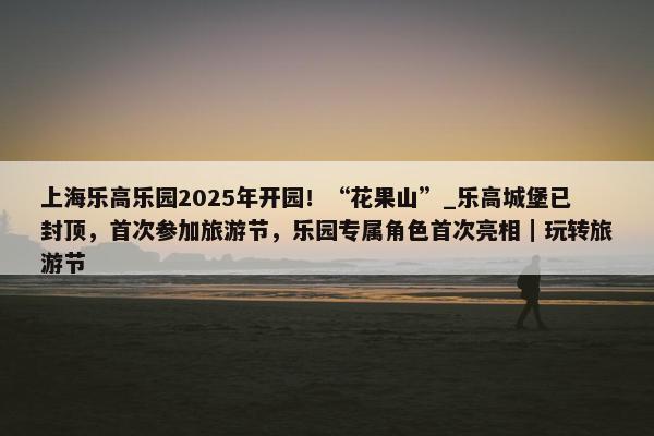 上海乐高乐园2025年开园！“花果山”_乐高城堡已封顶，首次参加旅游节，乐园专属角色首次亮相｜玩转旅游节