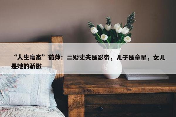 “人生赢家”茹萍：二婚丈夫是影帝，儿子是童星，女儿是她的骄傲