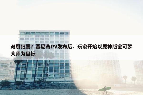 双厨狂喜？基尼奇PV发布后，玩家开始以原神版宝可梦大师为目标