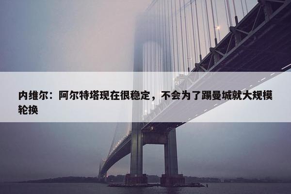 内维尔：阿尔特塔现在很稳定，不会为了踢曼城就大规模轮换