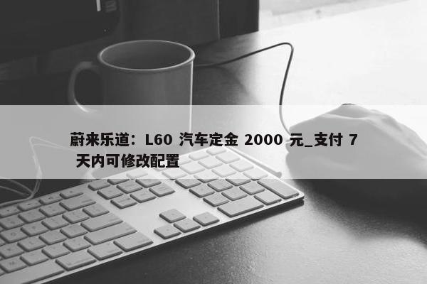 蔚来乐道：L60 汽车定金 2000 元_支付 7 天内可修改配置