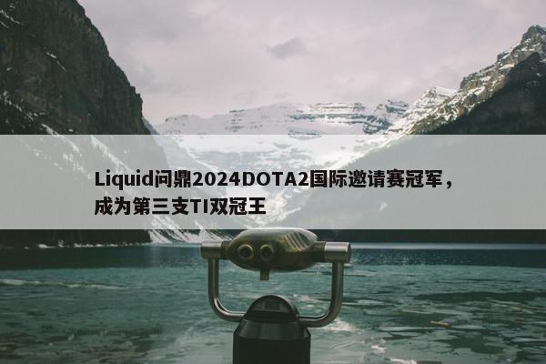 Liquid问鼎2024DOTA2国际邀请赛冠军，成为第三支TI双冠王