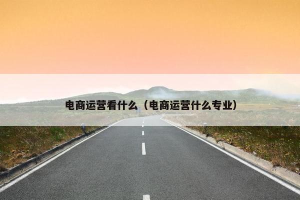 电商运营看什么（电商运营什么专业）